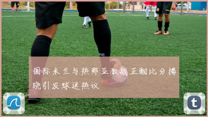 国际米兰与热那亚激战正酣比分揭晓引发球迷热议
