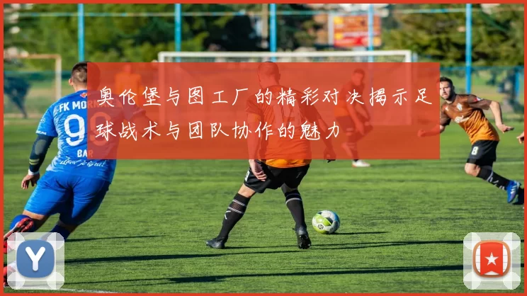 奥伦堡与图工厂的精彩对决揭示足球战术与团队协作的魅力