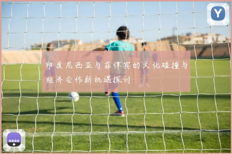 印度尼西亚与菲律宾的文化碰撞与经济合作新机遇探讨