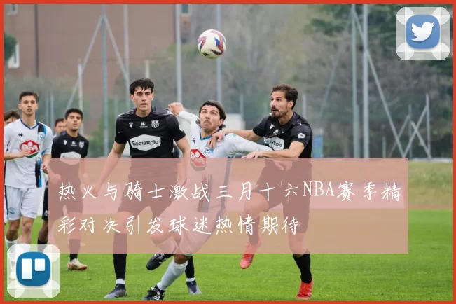 热火与骑士激战三月十六NBA赛季精彩对决引发球迷热情期待