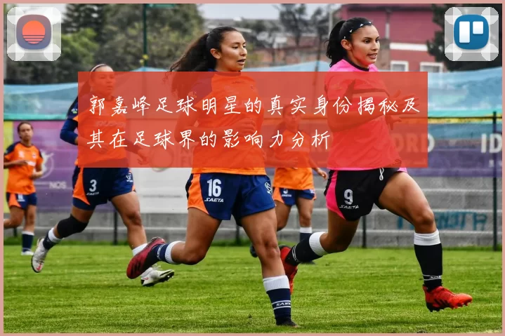 郭嘉峰足球明星的真实身份揭秘及其在足球界的影响力分析