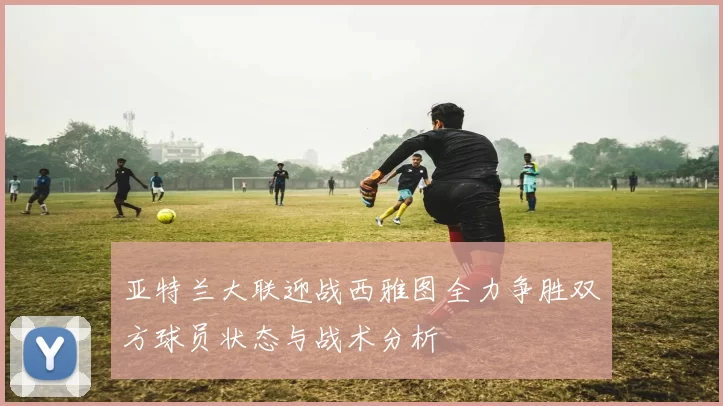 亚特兰大联迎战西雅图全力争胜双方球员状态与战术分析