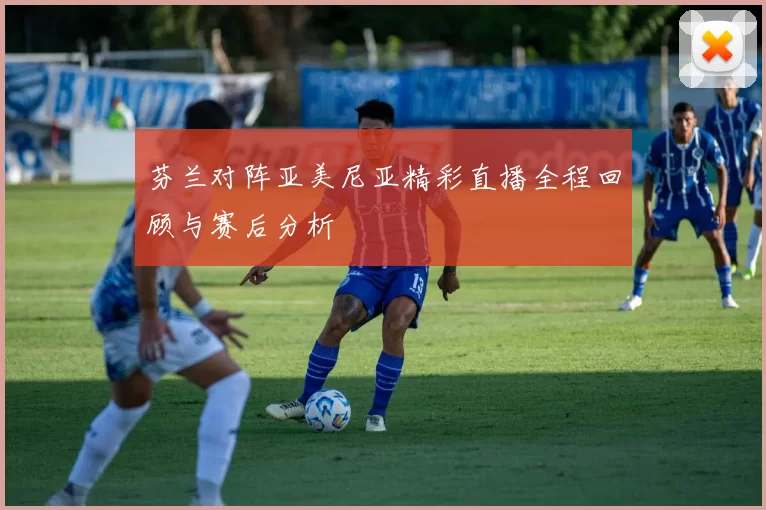 芬兰对阵亚美尼亚精彩直播全程回顾与赛后分析