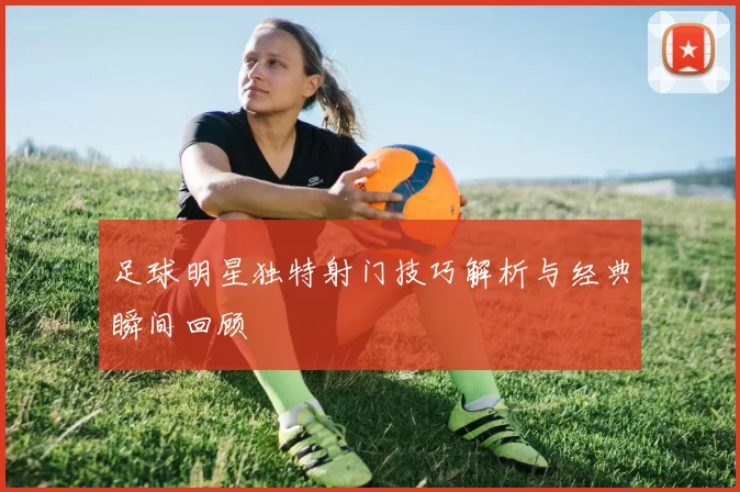 足球明星独特射门技巧解析与经典瞬间回顾