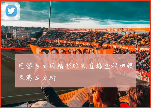 巴黎与甘冈精彩对决直播全程回顾及赛后分析