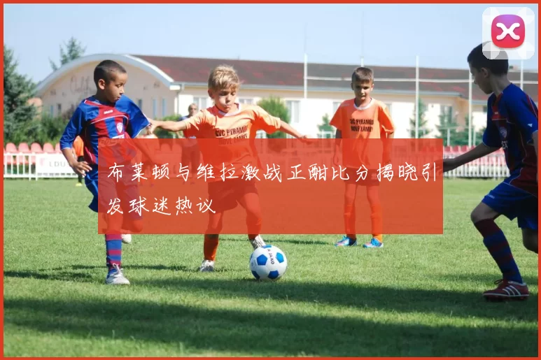 布莱顿与维拉激战正酣比分揭晓引发球迷热议