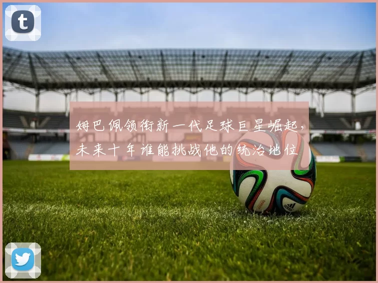 姆巴佩领衔新一代足球巨星崛起，未来十年谁能挑战他的统治地位