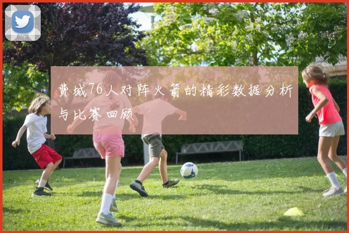 费城76人对阵火箭的精彩数据分析与比赛回顾